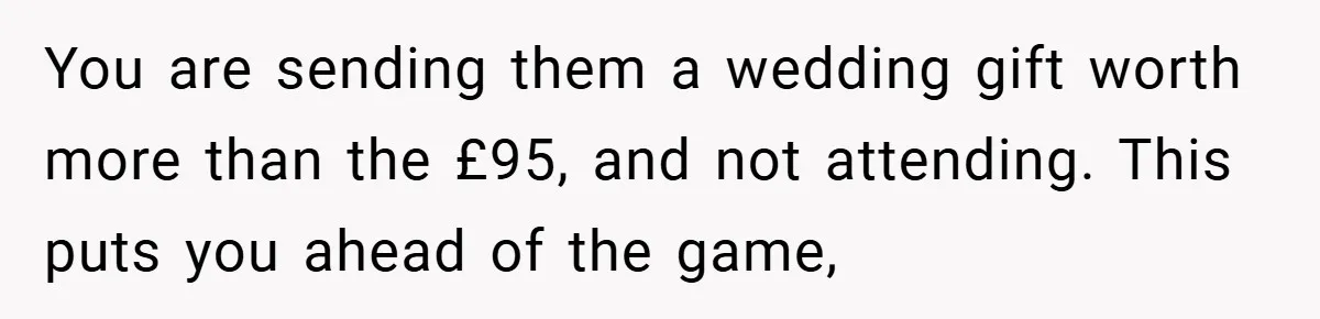 You are sending them a wedding gift worth more than the £95, and not attending. This puts you ahead of the game,