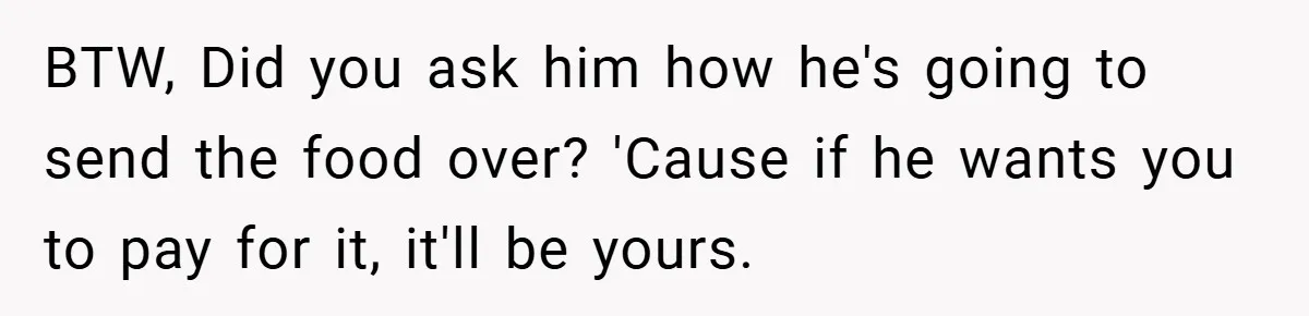 BTW, Did you ask him how he's going to send the food over? 'Cause if he wants you to pay for it, it'll be yours.