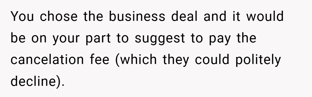 You chose the business deal and it would be on your part to suggest to pay the cancelation fee (which they could politely decline).