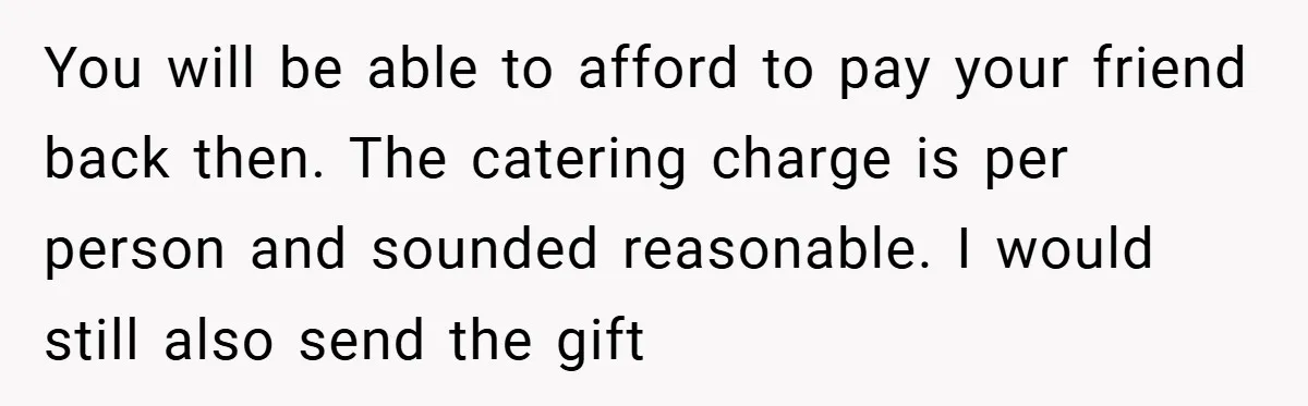 You will be able to afford to pay your friend back then. The catering charge is per person and sounded reasonable. I would still also send the gift