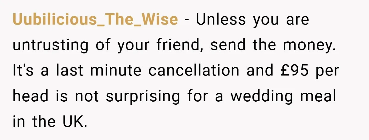 Uubilicious_The_Wise − Unless you are untrusting of your friend, send the money. It's a last minute cancellation and £95 per head is not surprising for a wedding meal in the...