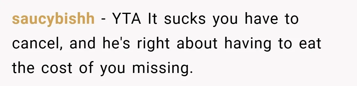 saucybishh − YTA It sucks you have to cancel, and he's right about having to eat the cost of you missing.