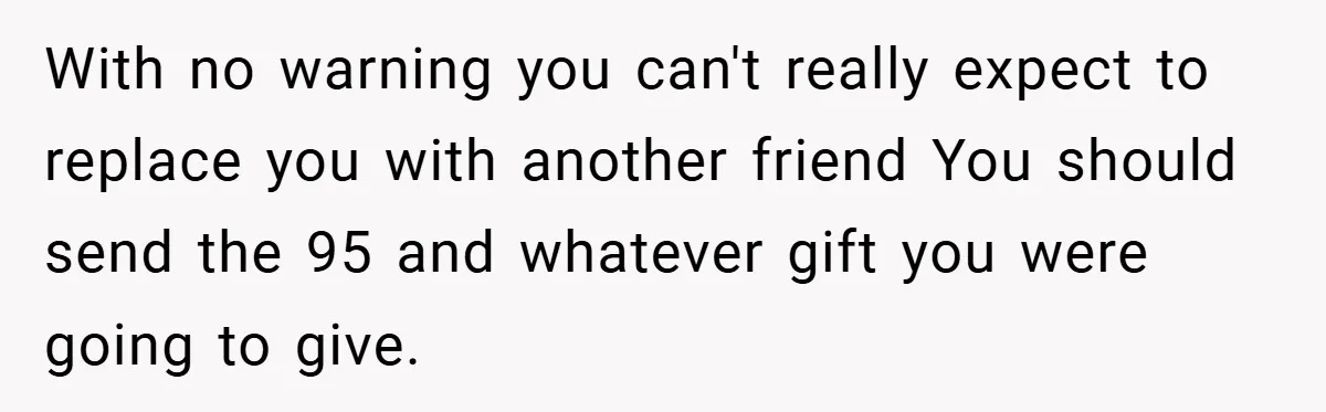 With no warning you can't really expect to replace you with another friend You should send the 95 and whatever gift you were going to give.
