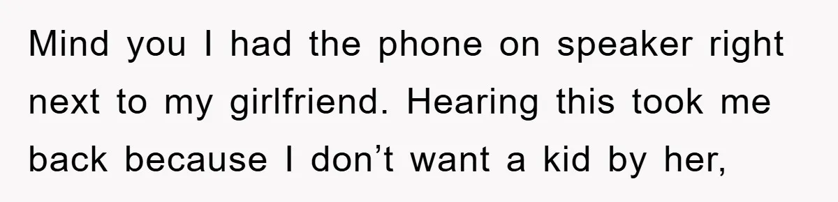 Mind you I had the phone on speaker right next to my girlfriend. Hearing this took me back because I don’t want a kid by her,