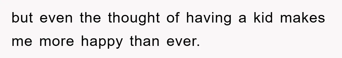 but even the thought of having a kid makes me more happy than ever.