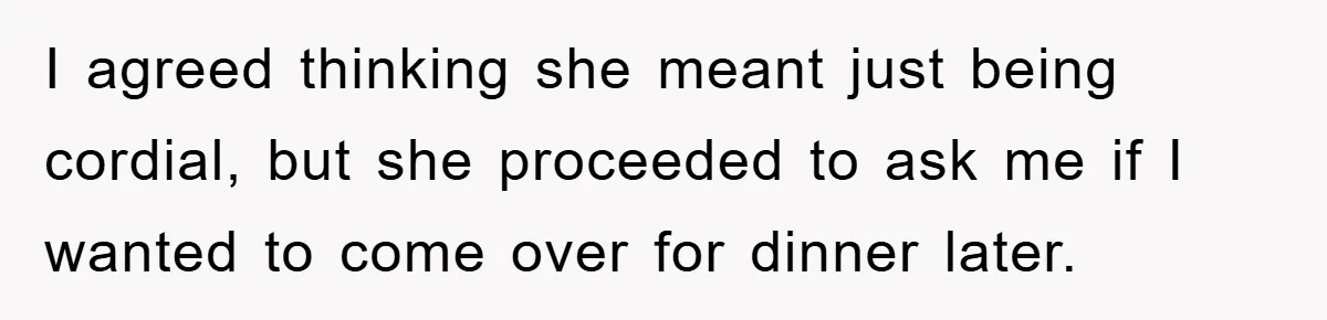 I agreed thinking she meant just being cordial, but she proceeded to ask me if I wanted to come over for dinner later.
