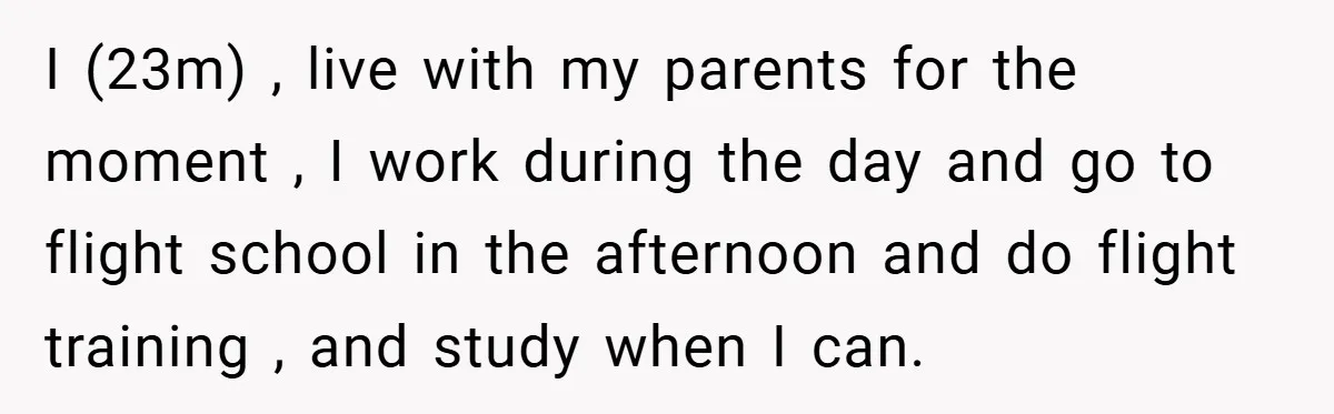 I (23m) , live with my parents for the moment , I work during the day and go to flight school in the afternoon and do flight training , and...