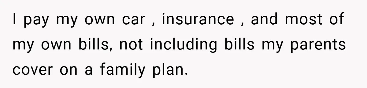 I pay my own car , insurance , and most of my own bills, not including bills my parents cover on a family plan.