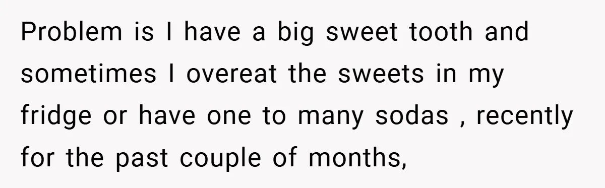 Problem is I have a big sweet tooth and sometimes I overeat the sweets in my fridge or have one to many sodas , recently for the past couple of...