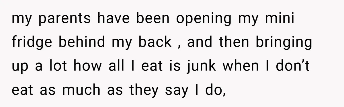 my parents have been opening my mini fridge behind my back , and then bringing up a lot how all I eat is junk when I don’t eat as much...