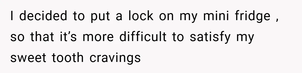 I decided to put a lock on my mini fridge , so that it’s more difficult to satisfy my sweet tooth cravings