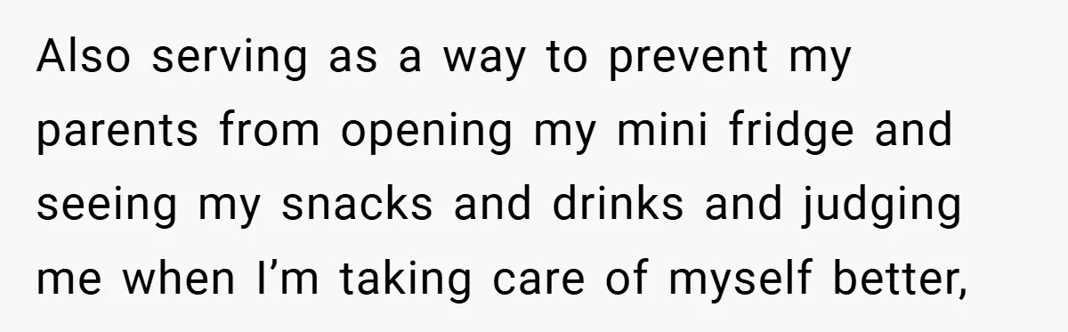 Also serving as a way to prevent my parents from opening my mini fridge and seeing my snacks and drinks and judging me when I’m taking care of myself better,