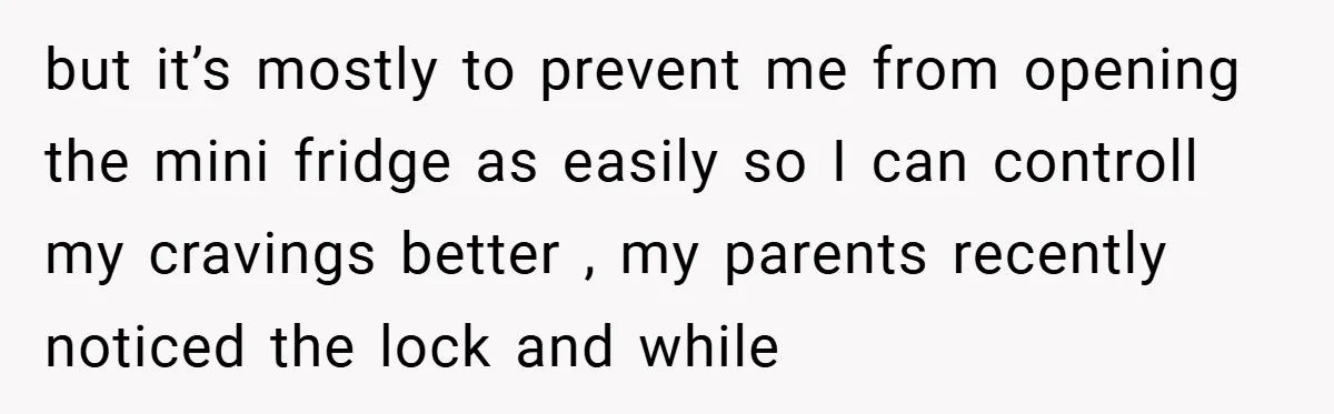 but it’s mostly to prevent me from opening the mini fridge as easily so I can controll my cravings better , my parents recently noticed the lock and while