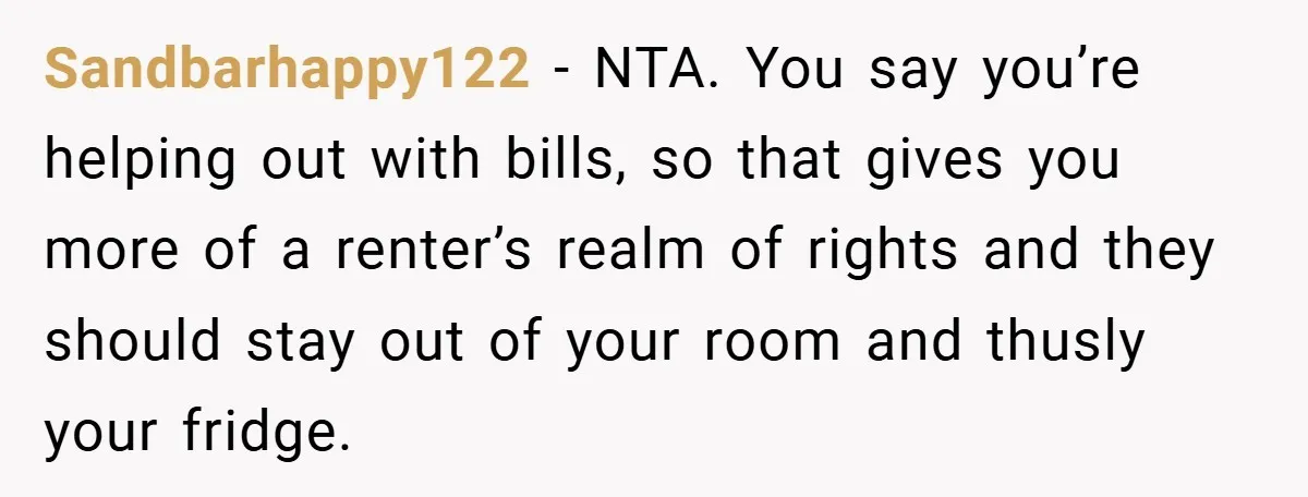Sandbarhappy122 − NTA. You say you’re helping out with bills, so that gives you more of a renter’s realm of rights and they should stay out of your room and...