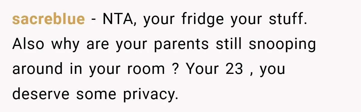 sacrebIue − NTA, your fridge your stuff. Also why are your parents still snooping around in your room ? Your 23 , you deserve some privacy.