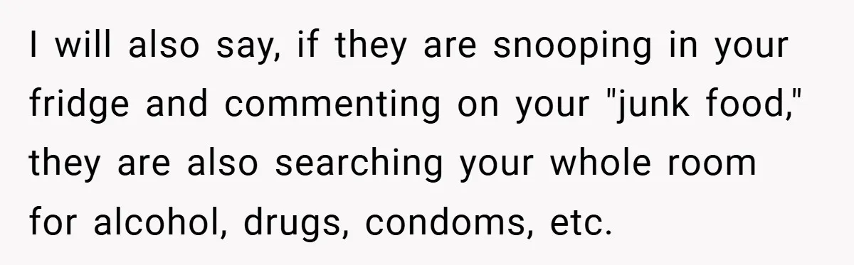 I will also say, if they are snooping in your fridge and commenting on your "junk food," they are also searching your whole room for alcohol, drugs, condoms, etc.