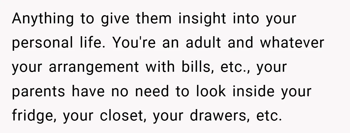 Anything to give them insight into your personal life. You're an adult and whatever your arrangement with bills, etc., your parents have no need to look inside your fridge, your...