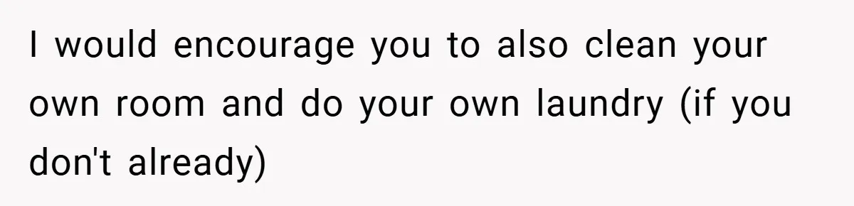 I would encourage you to also clean your own room and do your own laundry (if you don't already)