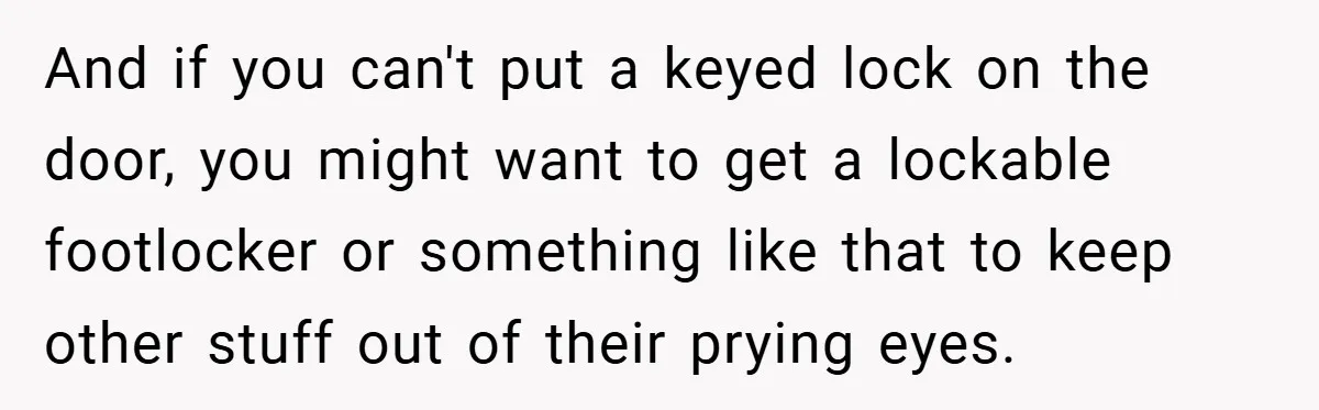And if you can't put a keyed lock on the door, you might want to get a lockable footlocker or something like that to keep other stuff out of their...