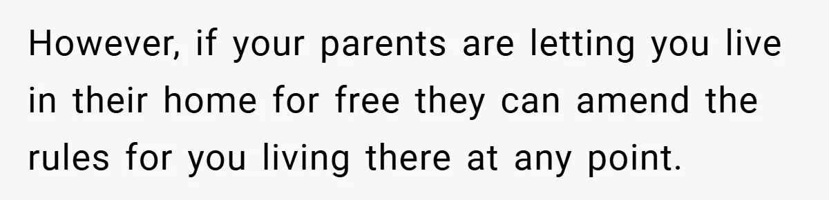 However, if your parents are letting you live in their home for free they can amend the rules for you living there at any point.