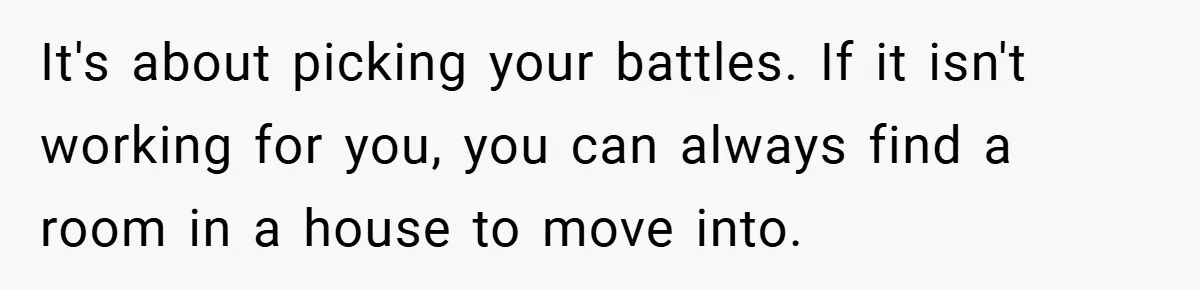 It's about picking your battles. If it isn't working for you, you can always find a room in a house to move into.