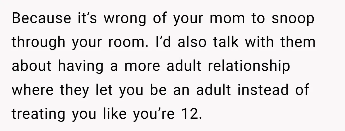 Because it’s wrong of your mom to snoop through your room. I’d also talk with them about having a more adult relationship where they let you be an adult instead...