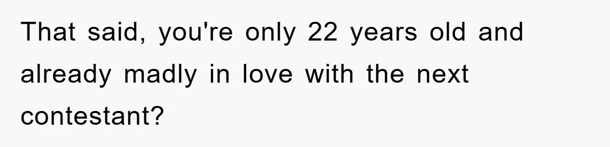 That said, you're only 22 years old and already madly in love with the next contestant?