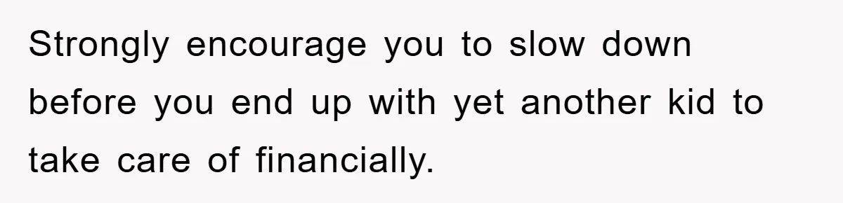 Strongly encourage you to slow down before you end up with yet another kid to take care of financially.