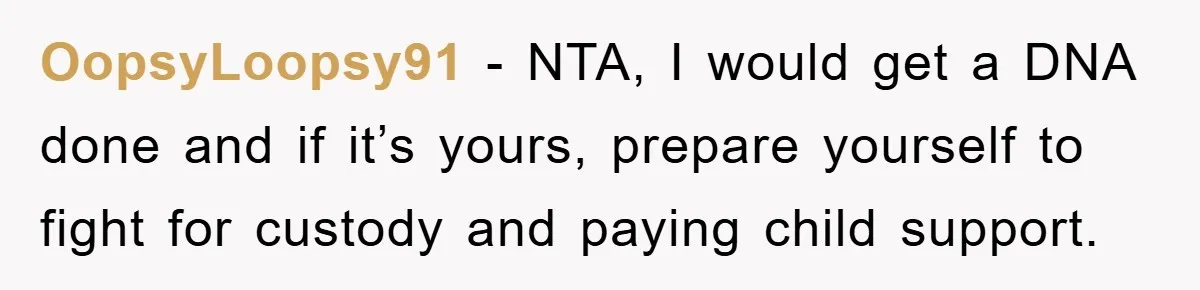 OopsyLoopsy91 − NTA, I would get a DNA done and if it’s yours, prepare yourself to fight for custody and paying child support.
