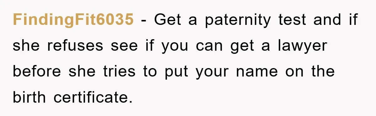 FindingFit6035 − Get a paternity test and if she refuses see if you can get a lawyer before she tries to put your name on the birth certificate.