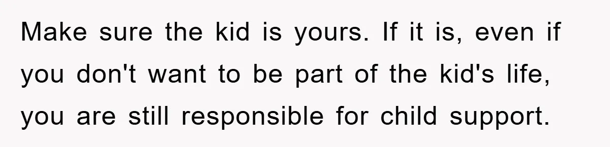 Make sure the kid is yours. If it is, even if you don't want to be part of the kid's life, you are still responsible for child support.