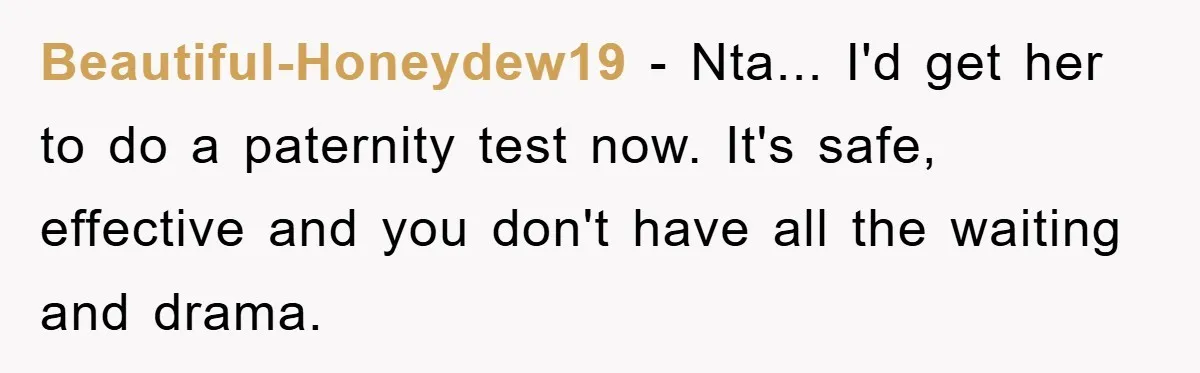 Beautiful-Honeydew19 − Nta... I'd get her to do a paternity test now. It's safe, effective and you don't have all the waiting and drama.