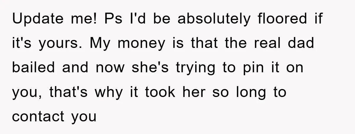 Update me! Ps I'd be absolutely floored if it's yours. My money is that the real dad bailed and now she's trying to pin it on you, that's why it...