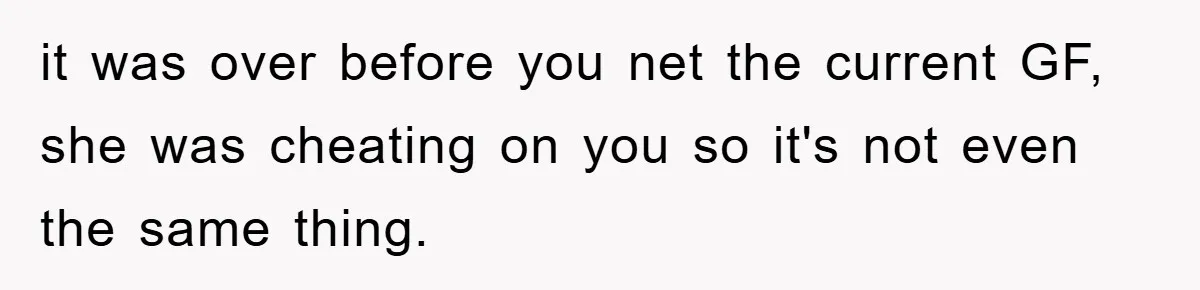 it was over before you net the current GF, she was cheating on you so it's not even the same thing.