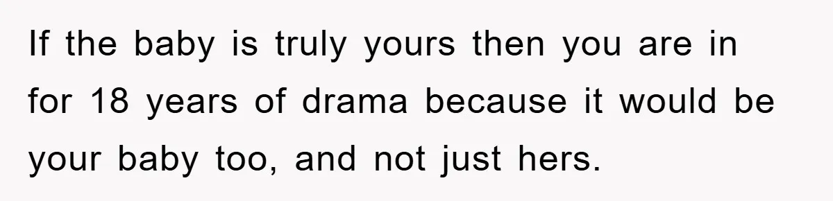 If the baby is truly yours then you are in for 18 years of drama because it would be your baby too, and not just hers.