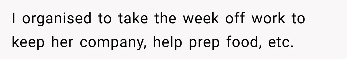 I organised to take the week off work to keep her company, help prep food, etc.