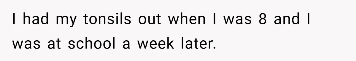 I had my tonsils out when I was 8 and I was at school a week later.