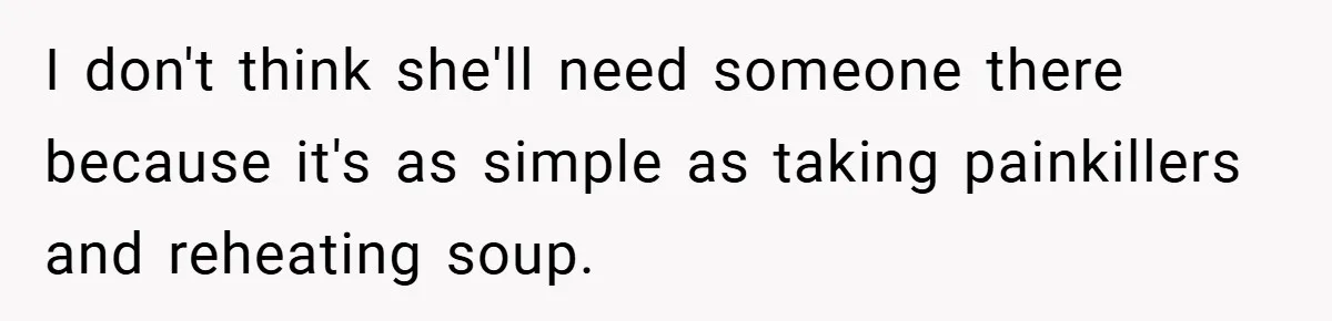I don't think she'll need someone there because it's as simple as taking painkillers and reheating soup.