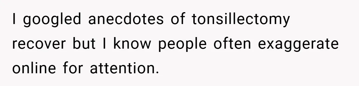 I googled anecdotes of tonsillectomy recover but I know people often exaggerate online for attention.