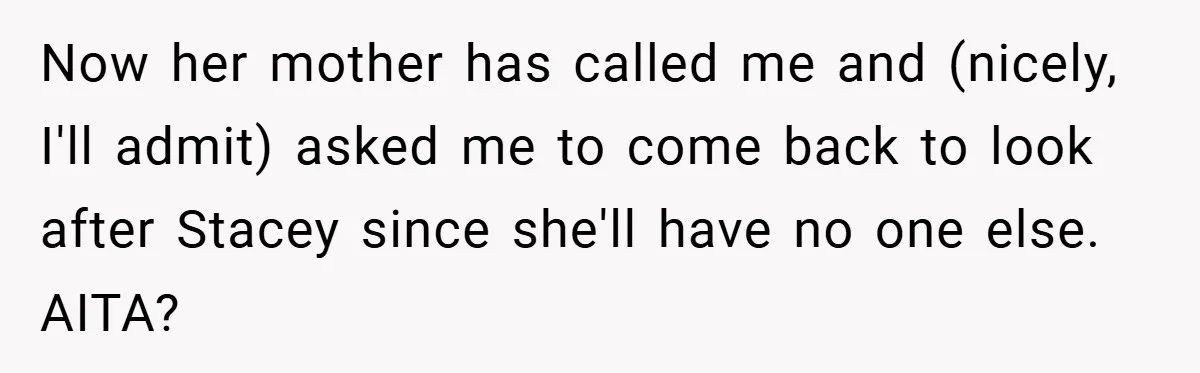 Now her mother has called me and (nicely, I'll admit) asked me to come back to look after Stacey since she'll have no one else. AITA?