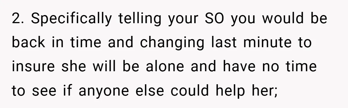 2. Specifically telling your SO you would be back in time and changing last minute to insure she will be alone and have no time to see if anyone else...
