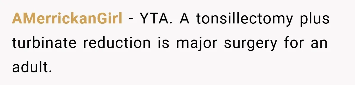 AMerrickanGirl − YTA. A tonsillectomy plus turbinate reduction is major surgery for an adult.