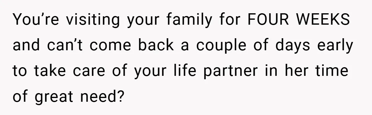 You’re visiting your family for FOUR WEEKS and can’t come back a couple of days early to take care of your life partner in her time of great need?