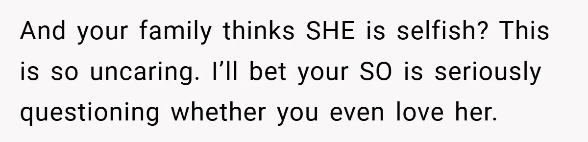 And your family thinks SHE is selfish? This is so uncaring. I’ll bet your SO is seriously questioning whether you even love her.