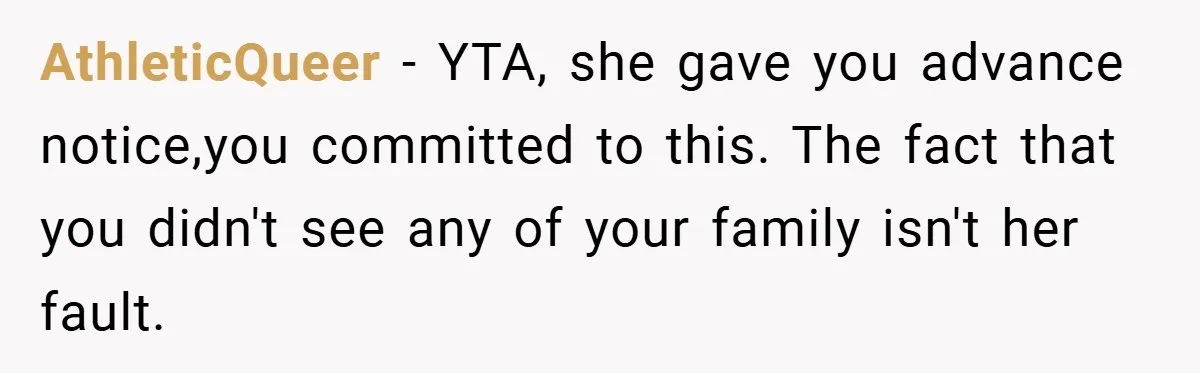 AthleticQueer − YTA, she gave you advance notice,you committed to this. The fact that you didn't see any of your family isn't her fault.