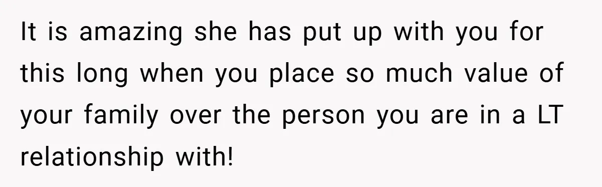 It is amazing she has put up with you for this long when you place so much value of your family over the person you are in a LT relationship...