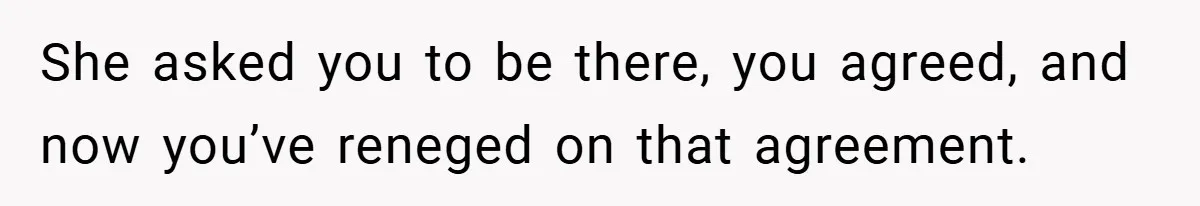 She asked you to be there, you agreed, and now you’ve reneged on that agreement.