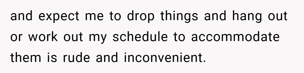 and expect me to drop things and hang out or work out my schedule to accommodate them is rude and inconvenient.