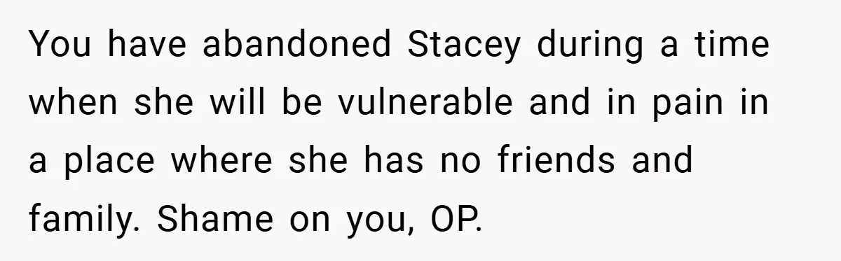 You have abandoned Stacey during a time when she will be vulnerable and in pain in a place where she has no friends and family. Shame on you, OP.