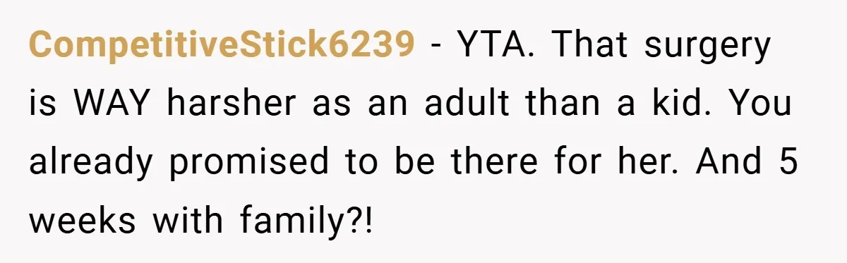CompetitiveStick6239 − YTA. That surgery is WAY harsher as an adult than a kid. You already promised to be there for her. And 5 weeks with family?!